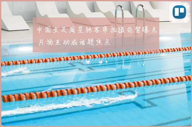 中国女足周星驰客串拍摄花絮曝光 片场互动成话题焦点