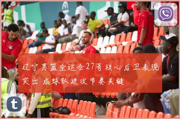 辽宁男篮全运会27号核心后卫表现突出 成球队进攻节奏关键