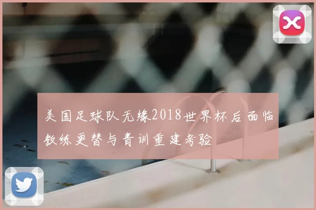 美国足球队无缘2018世界杯后面临教练更替与青训重建考验