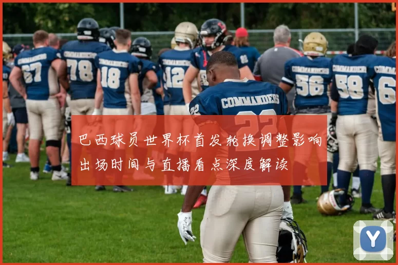 巴西球员世界杯首发轮换调整影响出场时间与直播看点深度解读