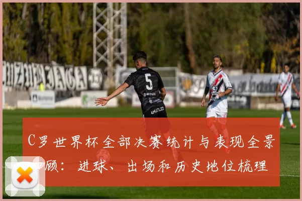 C罗世界杯全部决赛统计与表现全景回顾：进球、出场和历史地位梳理