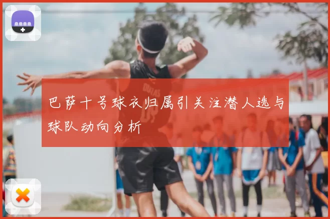 巴萨十号球衣归属引关注潜人选与球队动向分析