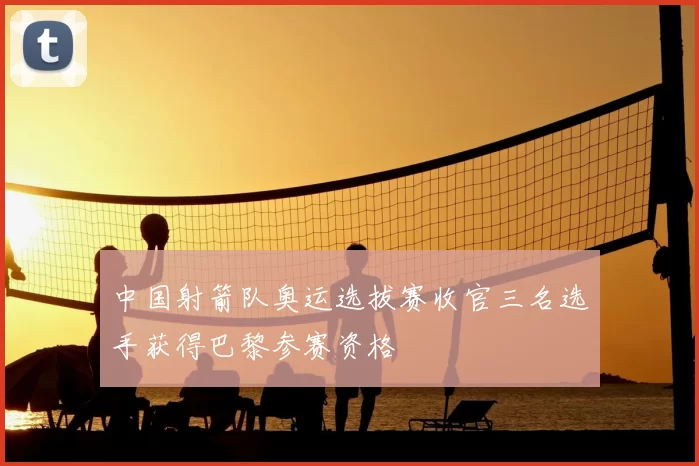 中国射箭队奥运选拔赛收官三名选手获得巴黎参赛资格