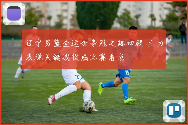 辽宁男篮全运会争冠之路回顾 主力表现关键战役成比赛看点