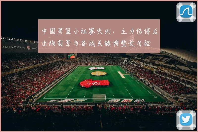中国男篮小组赛失利,主力伤停后出线前景与备战关键调整受考验