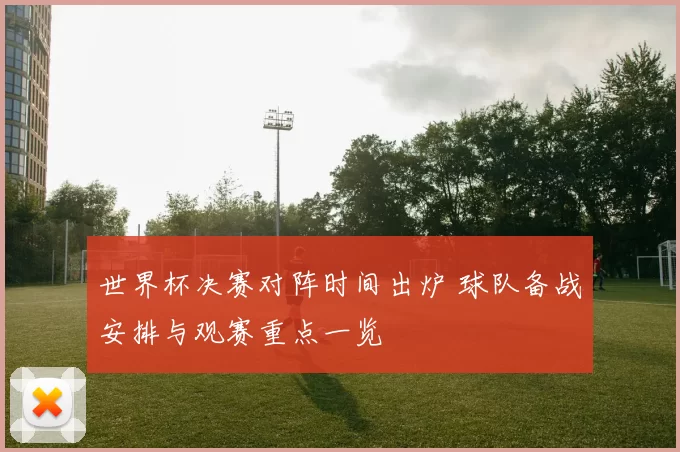 世界杯决赛对阵时间出炉 球队备战安排与观赛重点一览