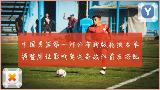 中国男篮第一帅公布新版轮换名单调整席位影响奥运备战和首发搭配