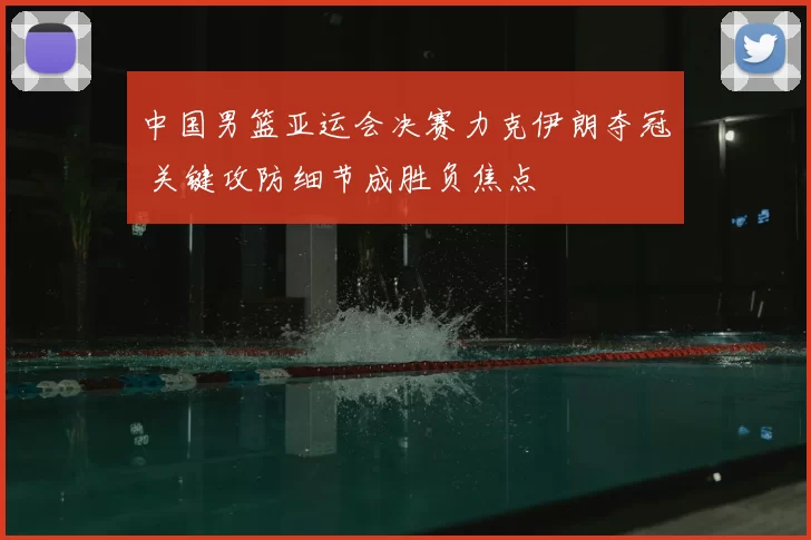 中国男篮亚运会决赛力克伊朗夺冠 关键攻防细节成胜负焦点