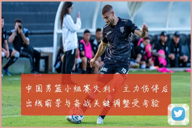中国男篮小组赛失利,主力伤停后出线前景与备战关键调整受考验
