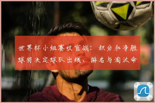 世界杯小组赛收官战：积分和净胜球将决定球队出线、排名与淘汰命运