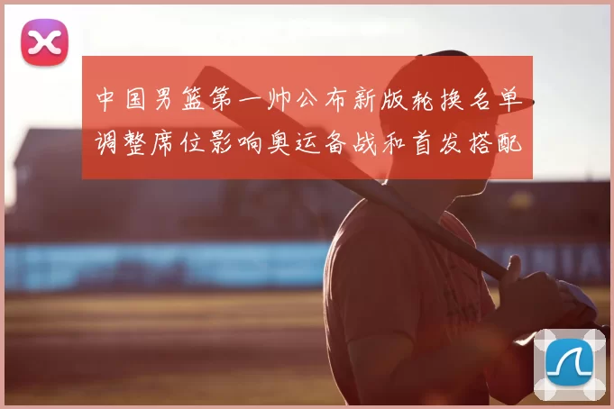 中国男篮第一帅公布新版轮换名单调整席位影响奥运备战和首发搭配
