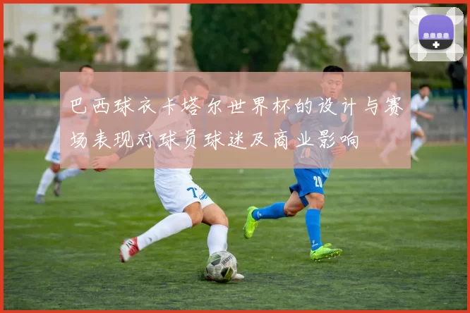 巴西球衣卡塔尔世界杯的设计与赛场表现对球员球迷及商业影响