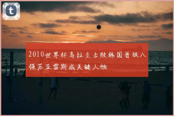 2010世界杯乌拉圭击败韩国晋级八强苏亚雷斯成关键人物
