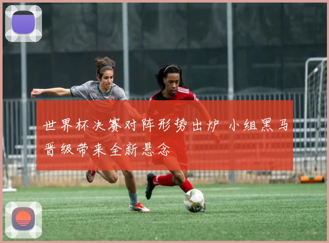 世界杯决赛对阵形势出炉 小组黑马晋级带来全新悬念