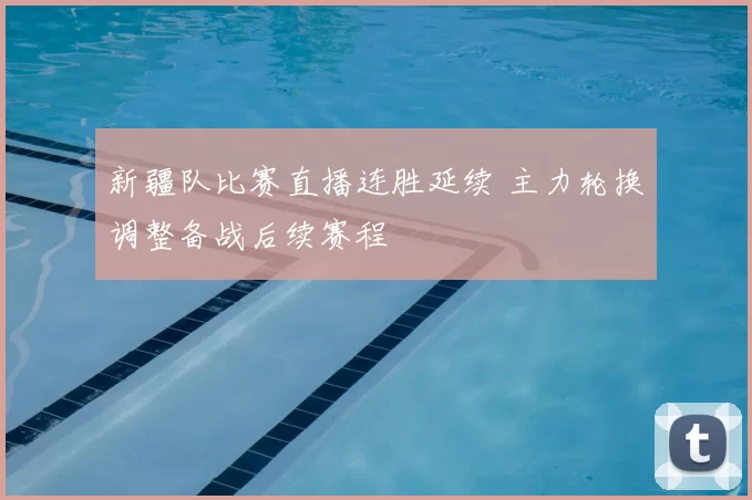 新疆队比赛直播连胜延续 主力轮换调整备战后续赛程
