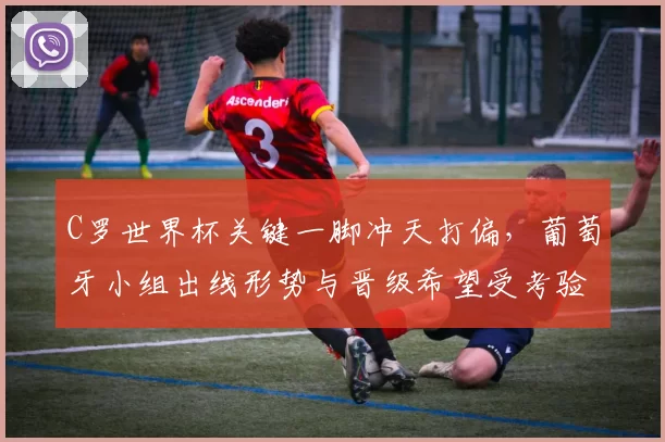 C罗世界杯关键一脚冲天打偏，葡萄牙小组出线形势与晋级希望受考验