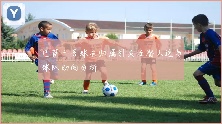 巴萨十号球衣归属引关注潜人选与球队动向分析