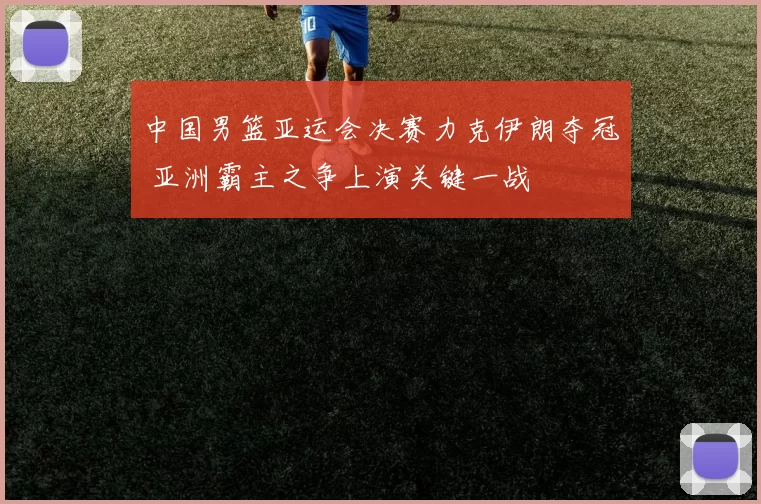 中国男篮亚运会决赛力克伊朗夺冠 亚洲霸主之争上演关键一战