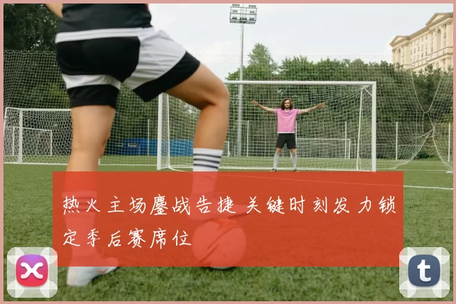 热火主场鏖战告捷 关键时刻发力锁定季后赛席位