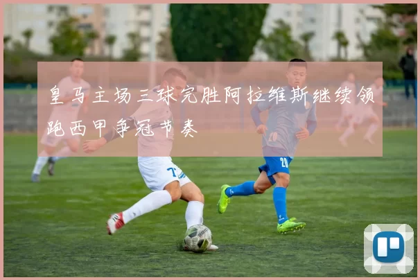 皇马主场三球完胜阿拉维斯继续领跑西甲争冠节奏