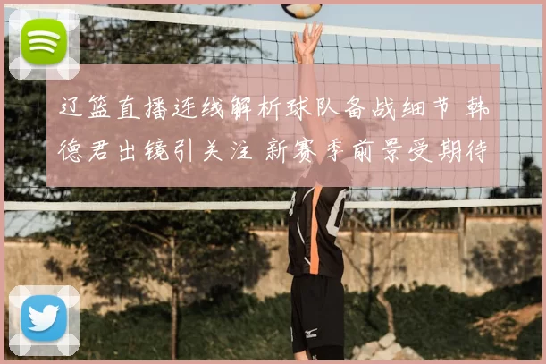 辽篮直播连线解析球队备战细节 韩德君出镜引关注 新赛季前景受期待