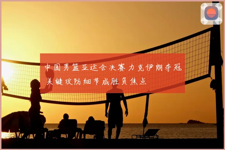 中国男篮亚运会决赛力克伊朗夺冠 关键攻防细节成胜负焦点
