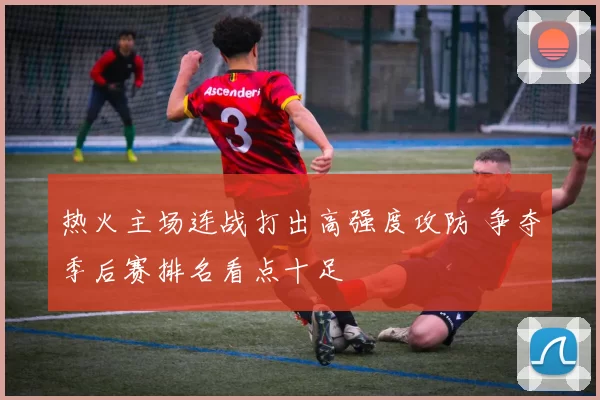 热火主场连战打出高强度攻防 争夺季后赛排名看点十足