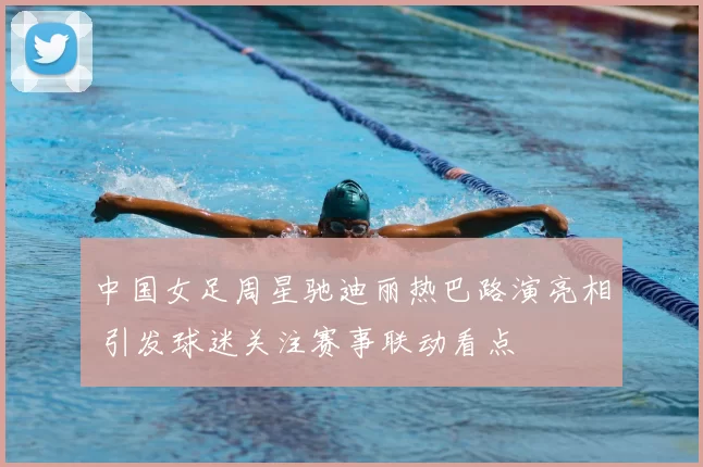 中国女足周星驰迪丽热巴路演亮相 引发球迷关注赛事联动看点