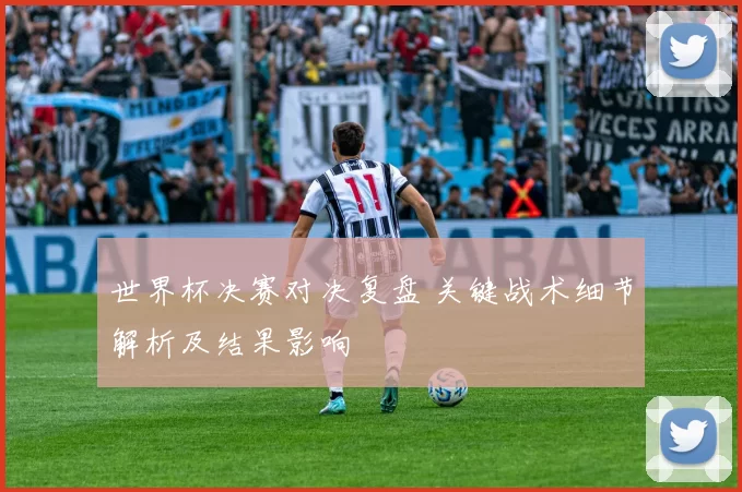 世界杯决赛对决复盘 关键战术细节解析及结果影响