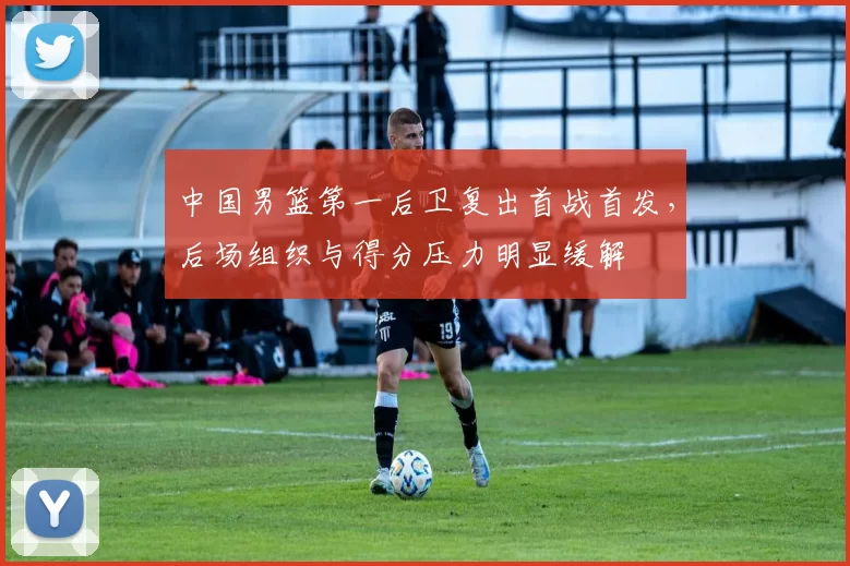 中国男篮第一后卫复出首战首发，后场组织与得分压力明显缓解