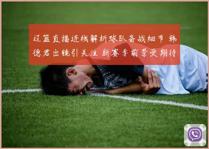 辽篮直播连线解析球队备战细节 韩德君出镜引关注 新赛季前景受期待