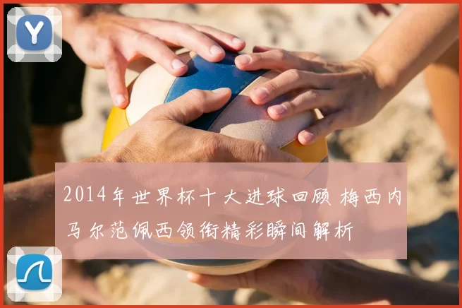 2014年世界杯十大进球回顾 梅西内马尔范佩西领衔精彩瞬间解析