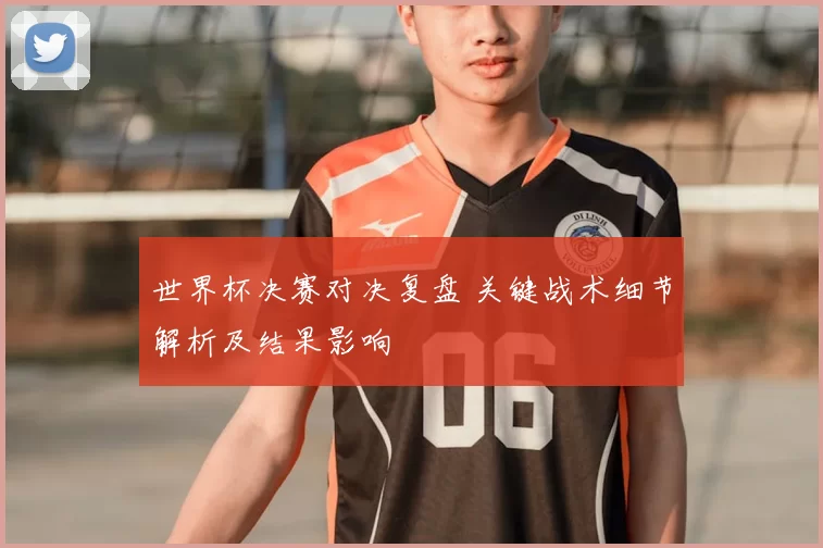 世界杯决赛对决复盘 关键战术细节解析及结果影响