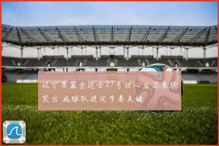 辽宁男篮全运会27号核心后卫表现突出 成球队进攻节奏关键