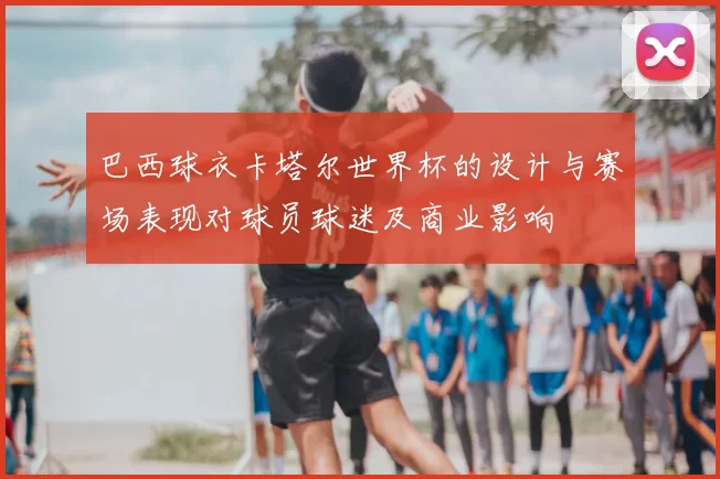 巴西球衣卡塔尔世界杯的设计与赛场表现对球员球迷及商业影响