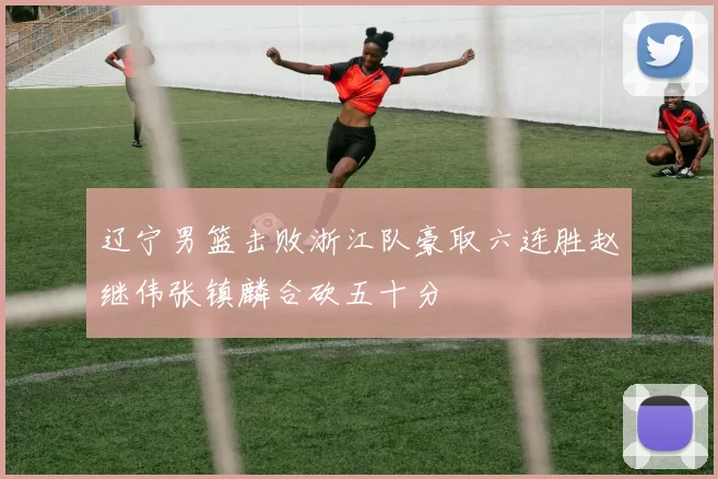 辽宁男篮击败浙江队豪取六连胜赵继伟张镇麟合砍五十分