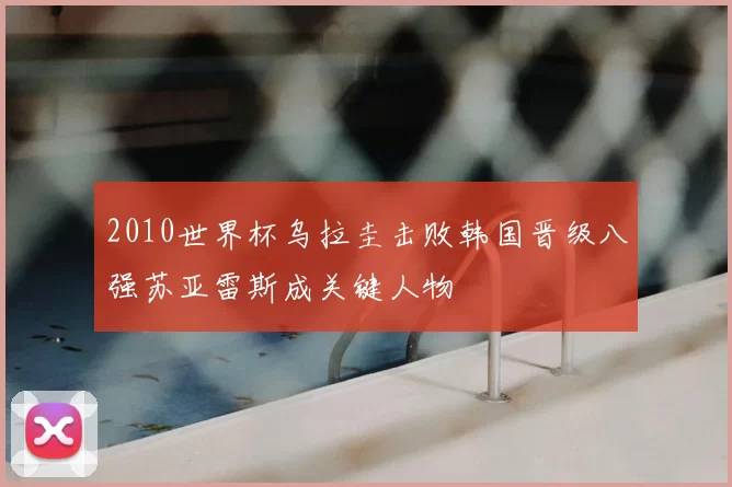 2010世界杯乌拉圭击败韩国晋级八强苏亚雷斯成关键人物
