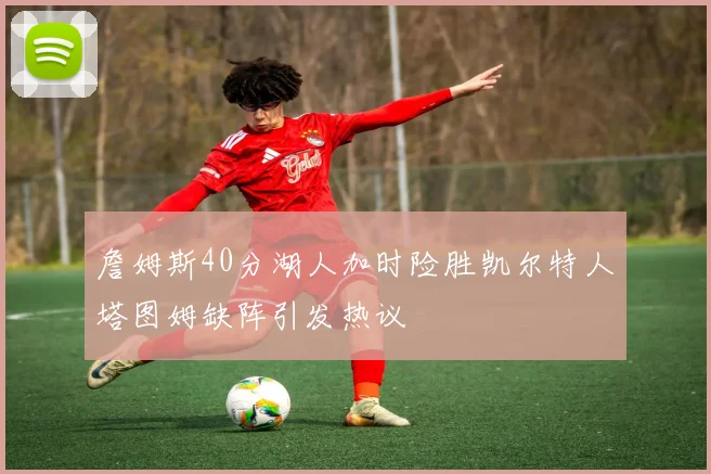 詹姆斯40分湖人加时险胜凯尔特人塔图姆缺阵引发热议