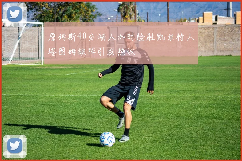 詹姆斯40分湖人加时险胜凯尔特人塔图姆缺阵引发热议