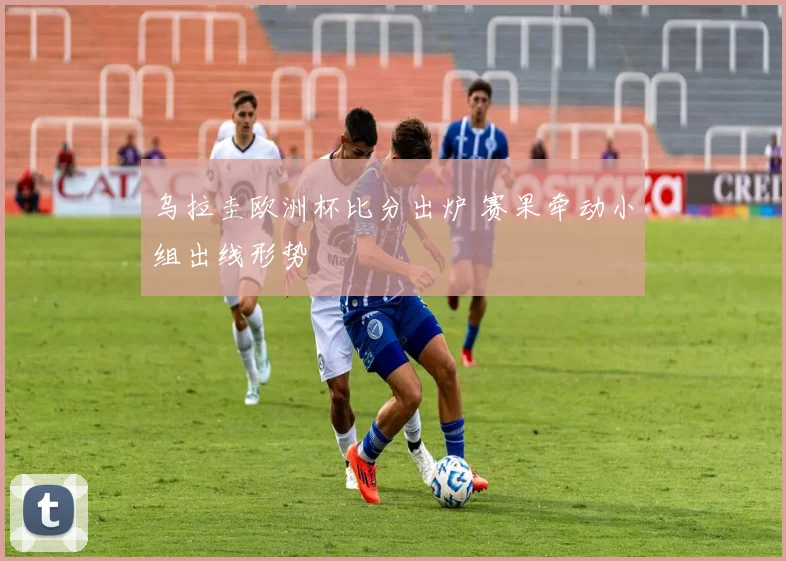 乌拉圭欧洲杯比分出炉 赛果牵动小组出线形势