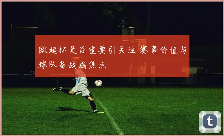 欧超杯是否重要引关注 赛事价值与球队备战成焦点